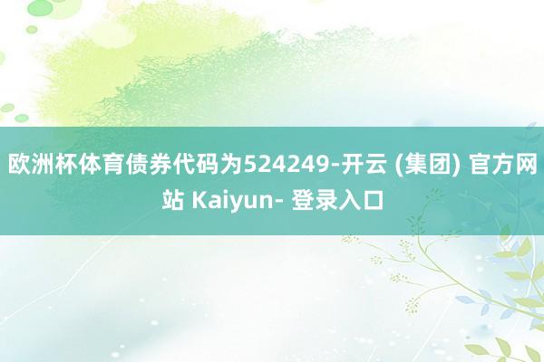 欧洲杯体育债券代码为524249-开云 (集团) 官方网站 Kaiyun- 登录入口