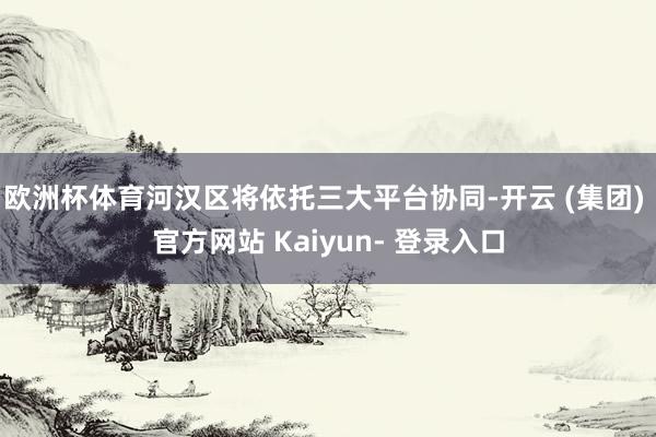 欧洲杯体育河汉区将依托三大平台协同-开云 (集团) 官方网站 Kaiyun- 登录入口