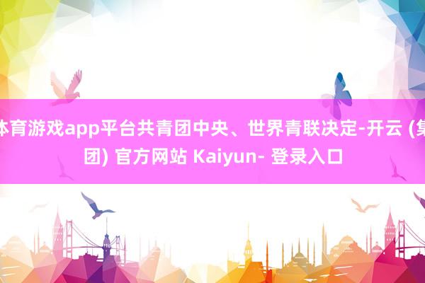 体育游戏app平台共青团中央、世界青联决定-开云 (集团) 官方网站 Kaiyun- 登录入口