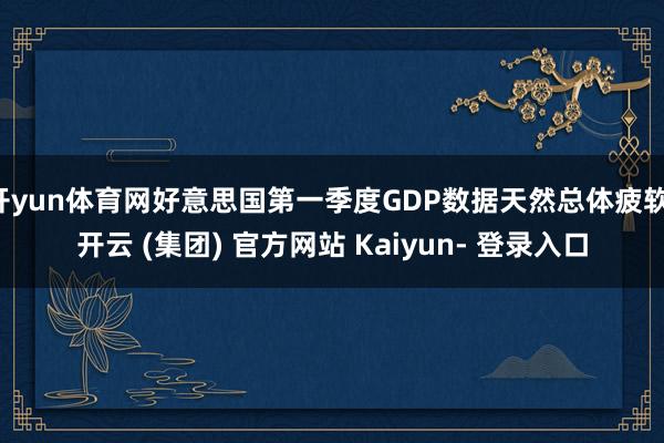 开yun体育网好意思国第一季度GDP数据天然总体疲软-开云 (集团) 官方网站 Kaiyun- 登录入口