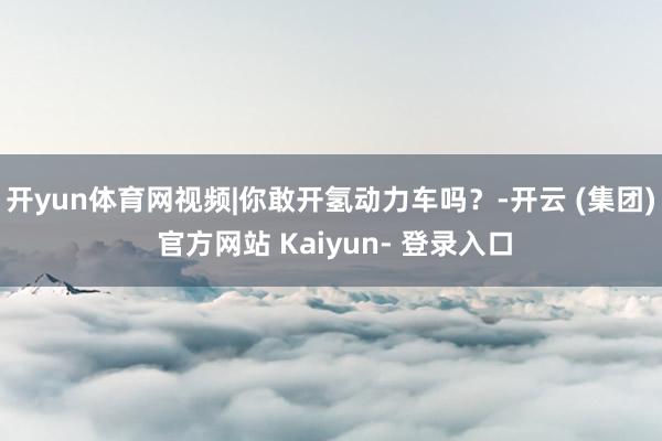 开yun体育网视频|你敢开氢动力车吗？-开云 (集团) 官方网站 Kaiyun- 登录入口