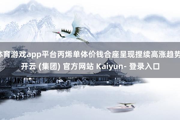 体育游戏app平台丙烯单体价钱合座呈现捏续高涨趋势-开云 (集团) 官方网站 Kaiyun- 登录入口