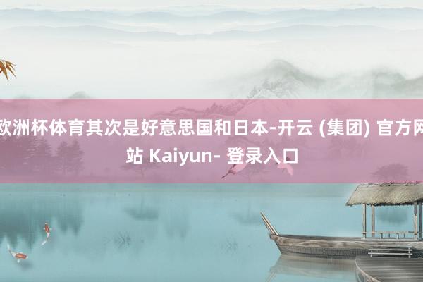 欧洲杯体育其次是好意思国和日本-开云 (集团) 官方网站 Kaiyun- 登录入口