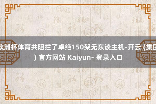 欧洲杯体育共阻拦了卓绝150架无东谈主机-开云 (集团) 官方网站 Kaiyun- 登录入口
