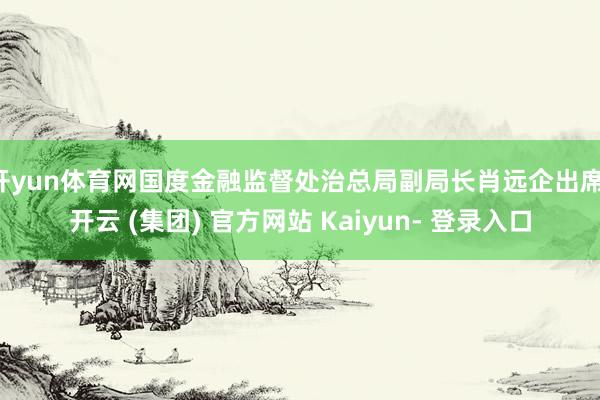 开yun体育网国度金融监督处治总局副局长肖远企出席-开云 (集团) 官方网站 Kaiyun- 登录入口
