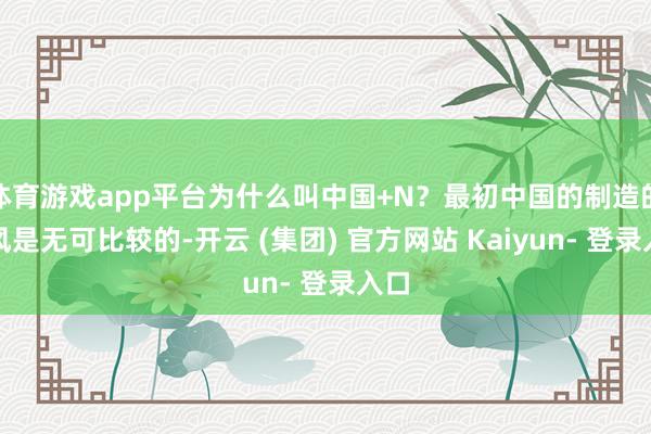 体育游戏app平台为什么叫中国+N？最初中国的制造的上风是无可比较的-开云 (集团) 官方网站 Kaiyun- 登录入口