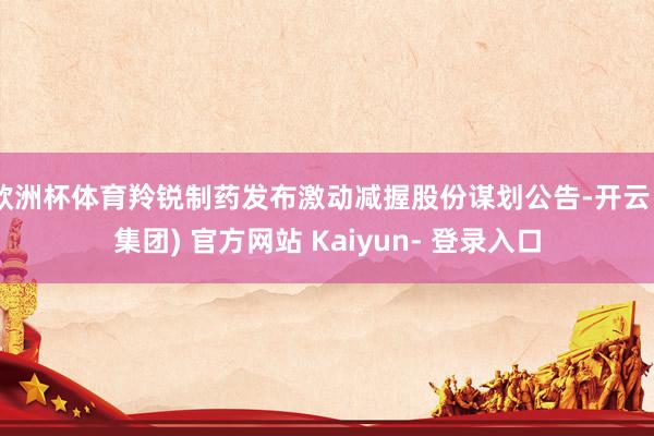 欧洲杯体育羚锐制药发布激动减握股份谋划公告-开云 (集团) 官方网站 Kaiyun- 登录入口