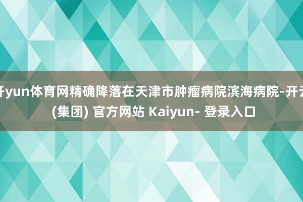 开yun体育网精确降落在天津市肿瘤病院滨海病院-开云 (集团) 官方网站 Kaiyun- 登录入口