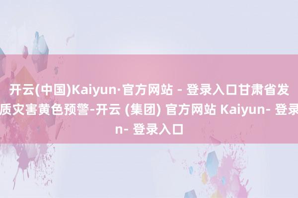 开云(中国)Kaiyun·官方网站 - 登录入口甘肃省发布地质灾害黄色预警-开云 (集团) 官方网站 Kaiyun- 登录入口