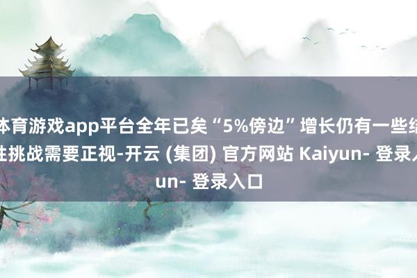 体育游戏app平台全年已矣“5%傍边”增长仍有一些结构性挑战需要正视-开云 (集团) 官方网站 Kaiyun- 登录入口