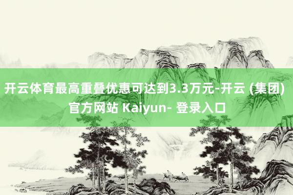 开云体育最高重叠优惠可达到3.3万元-开云 (集团) 官方网站 Kaiyun- 登录入口