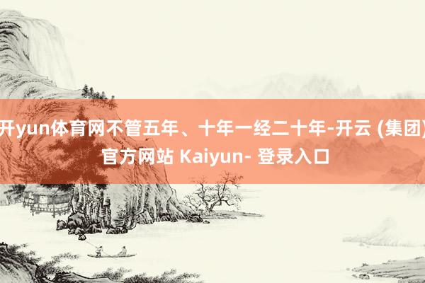 开yun体育网不管五年、十年一经二十年-开云 (集团) 官方网站 Kaiyun- 登录入口
