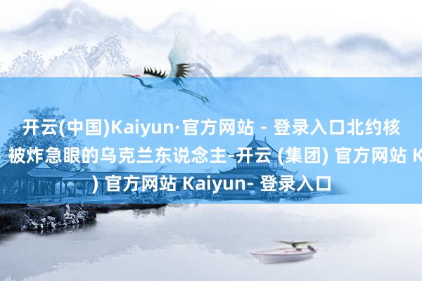 开云(中国)Kaiyun·官方网站 - 登录入口北约核按钮到底开不开？被炸急眼的乌克兰东说念主-开云 (集团) 官方网站 Kaiyun- 登录入口