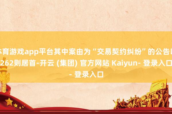 体育游戏app平台其中案由为“交易契约纠纷”的公告以262则居首-开云 (集团) 官方网站 Kaiyun- 登录入口