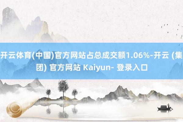 开云体育(中国)官方网站占总成交额1.06%-开云 (集团) 官方网站 Kaiyun- 登录入口