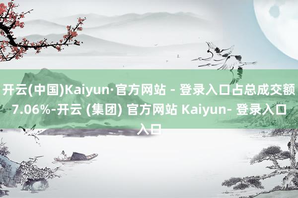 开云(中国)Kaiyun·官方网站 - 登录入口占总成交额7.06%-开云 (集团) 官方网站 Kaiyun- 登录入口