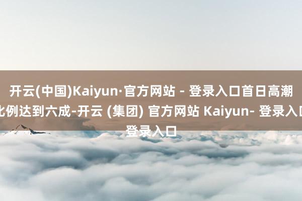 开云(中国)Kaiyun·官方网站 - 登录入口首日高潮比例达到六成-开云 (集团) 官方网站 Kaiyun- 登录入口