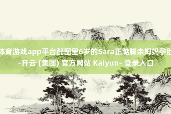 体育游戏app平台配图里6岁的Sara正踮脚亲姆妈孕肚-开云 (集团) 官方网站 Kaiyun- 登录入口