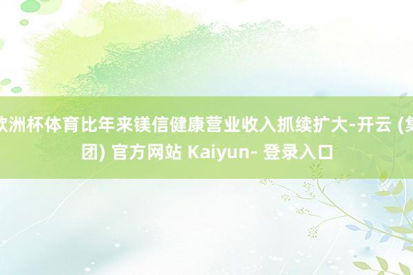 欧洲杯体育比年来镁信健康营业收入抓续扩大-开云 (集团) 官方网站 Kaiyun- 登录入口