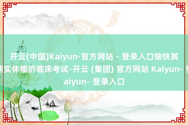 开云(中国)Kaiyun·官方网站 - 登录入口愉快其开展晚期实体瘤的临床考试-开云 (集团) 官方网站 Kaiyun- 登录入口