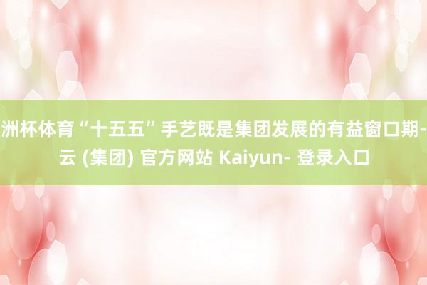 欧洲杯体育“十五五”手艺既是集团发展的有益窗口期-开云 (集团) 官方网站 Kaiyun- 登录入口