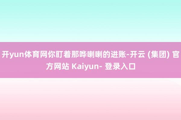 开yun体育网你盯着那哗喇喇的进账-开云 (集团) 官方网站 Kaiyun- 登录入口