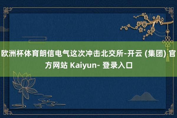 欧洲杯体育朗信电气这次冲击北交所-开云 (集团) 官方网站 Kaiyun- 登录入口