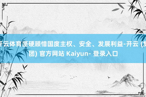 开云体育坚硬顾惜国度主权、安全、发展利益-开云 (集团) 官方网站 Kaiyun- 登录入口