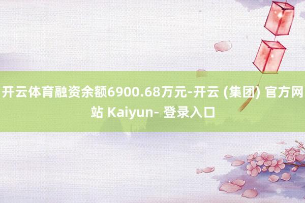 开云体育融资余额6900.68万元-开云 (集团) 官方网站 Kaiyun- 登录入口