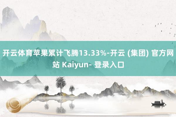 开云体育苹果累计飞腾13.33%-开云 (集团) 官方网站 Kaiyun- 登录入口