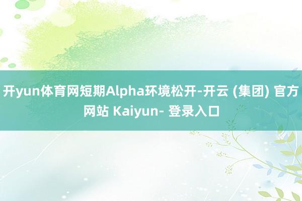开yun体育网短期Alpha环境松开-开云 (集团) 官方网站 Kaiyun- 登录入口
