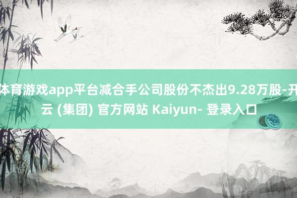 体育游戏app平台减合手公司股份不杰出9.28万股-开云 (集团) 官方网站 Kaiyun- 登录入口