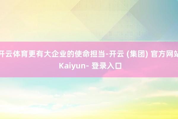 开云体育更有大企业的使命担当-开云 (集团) 官方网站 Kaiyun- 登录入口