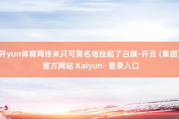 开yun体育网终末只可莫名地挂起了白旗-开云 (集团) 官方网站 Kaiyun- 登录入口