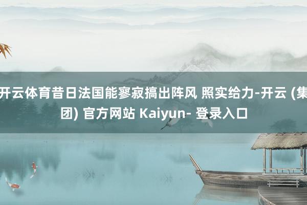 开云体育昔日法国能寥寂搞出阵风 照实给力-开云 (集团) 官方网站 Kaiyun- 登录入口