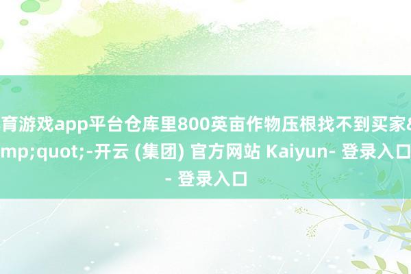 体育游戏app平台仓库里800英亩作物压根找不到买家&quot;-开云 (集团) 官方网站 Kaiyun- 登录入口