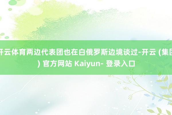 开云体育两边代表团也在白俄罗斯边境谈过-开云 (集团) 官方网站 Kaiyun- 登录入口