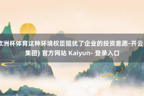 欧洲杯体育这种环境权臣阻扰了企业的投资意愿-开云 (集团) 官方网站 Kaiyun- 登录入口
