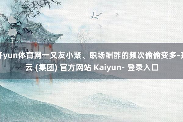 开yun体育网一又友小聚、职场酬酢的频次偷偷变多-开云 (集团) 官方网站 Kaiyun- 登录入口