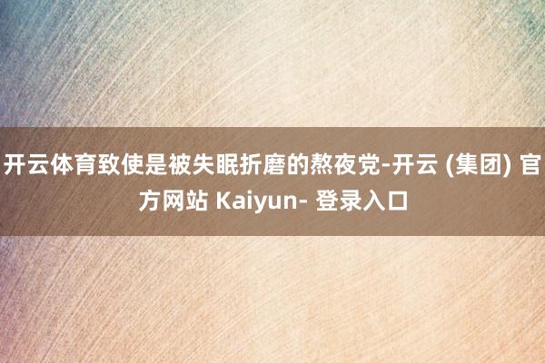 开云体育致使是被失眠折磨的熬夜党-开云 (集团) 官方网站 Kaiyun- 登录入口