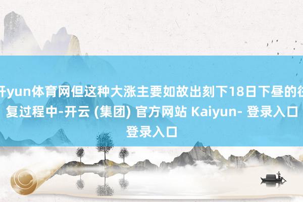 开yun体育网但这种大涨主要如故出刻下18日下昼的往复过程中-开云 (集团) 官方网站 Kaiyun- 登录入口