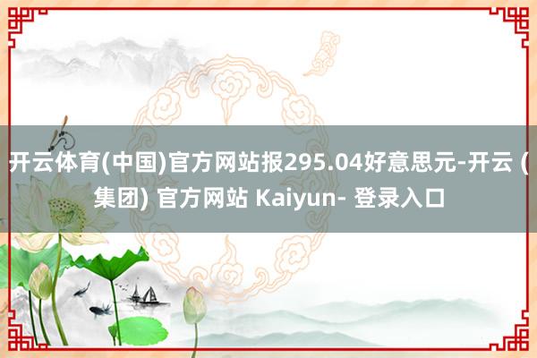 开云体育(中国)官方网站报295.04好意思元-开云 (集团) 官方网站 Kaiyun- 登录入口