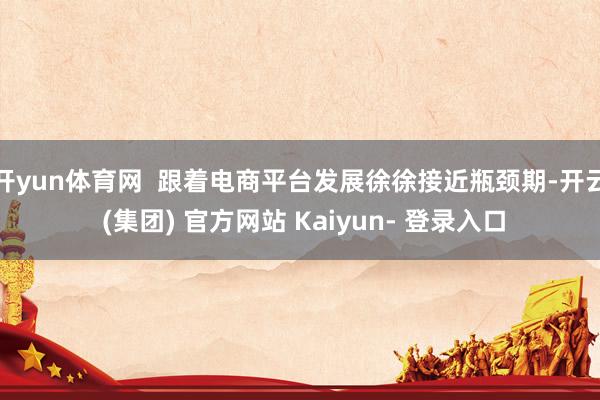 开yun体育网 跟着电商平台发展徐徐接近瓶颈期-开云 (集团) 官方网站 Kaiyun- 登录入口