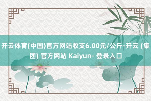 开云体育(中国)官方网站收支6.00元/公斤-开云 (集团) 官方网站 Kaiyun- 登录入口