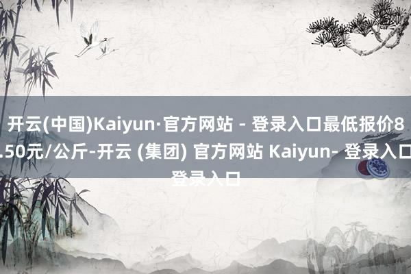 开云(中国)Kaiyun·官方网站 - 登录入口最低报价8.50元/公斤-开云 (集团) 官方网站 Kaiyun- 登录入口