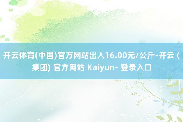 开云体育(中国)官方网站出入16.00元/公斤-开云 (集团) 官方网站 Kaiyun- 登录入口