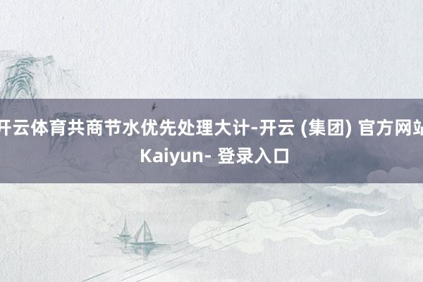 开云体育共商节水优先处理大计-开云 (集团) 官方网站 Kaiyun- 登录入口