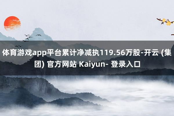 体育游戏app平台累计净减执119.56万股-开云 (集团) 官方网站 Kaiyun- 登录入口