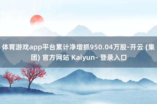 体育游戏app平台累计净增抓950.04万股-开云 (集团) 官方网站 Kaiyun- 登录入口