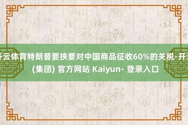 开云体育特朗普要挟要对中国商品征收60%的关税-开云 (集团) 官方网站 Kaiyun- 登录入口